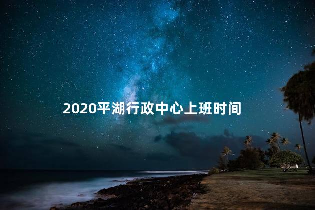 2020平湖行政中心上班时间，时平湖市政府工作间