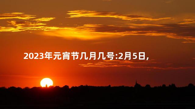 2023年元宵节几月几号:2月5日,星期日 2023年中秋节几号