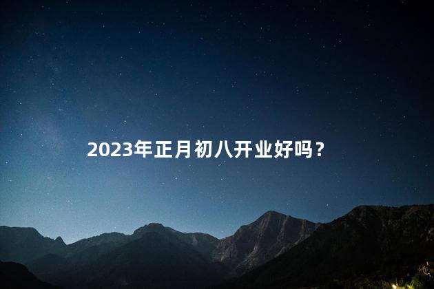 2023年正月初八开业好吗 2023年初八开业几点最佳