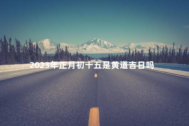 2023年正月初十五是黄道吉日吗