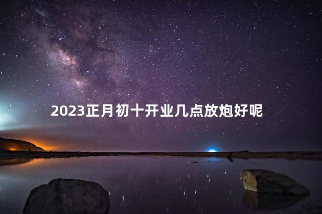 2023正月初十开业几点放炮好 开业鞭炮几点放吉利