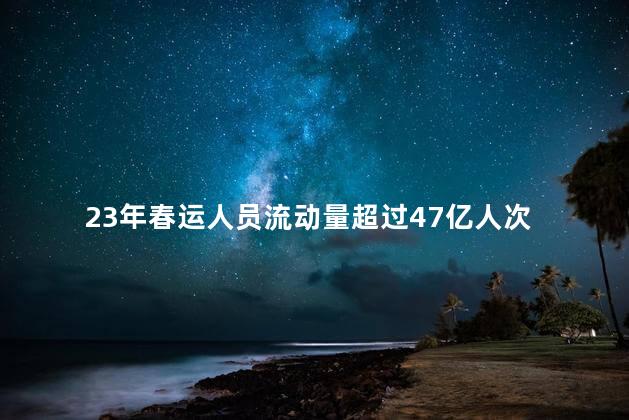 23年春运人员流动量超过47亿人次