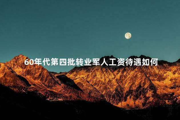 60年代第四批转业军人工资待遇如何，60年代第四批转业军人工资待遇是多少