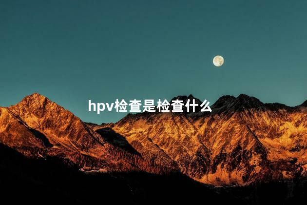 hpv检查是检查什么 得了hpv自己有啥感觉吗