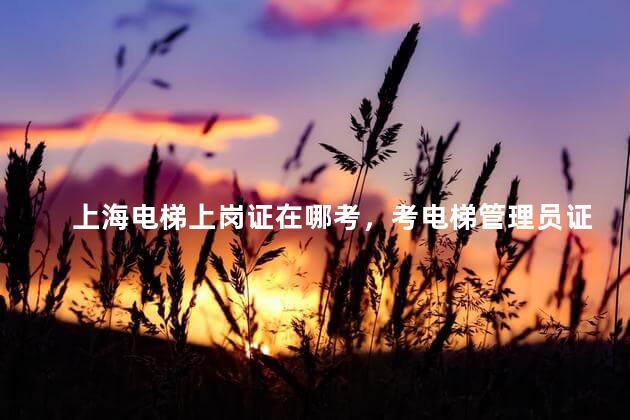 上海电梯上岗证在哪考，考电梯管理员证需要什么资料