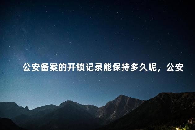 公安备案的开锁记录能保持多久呢，公安备案的开锁记录能保持多久不消失