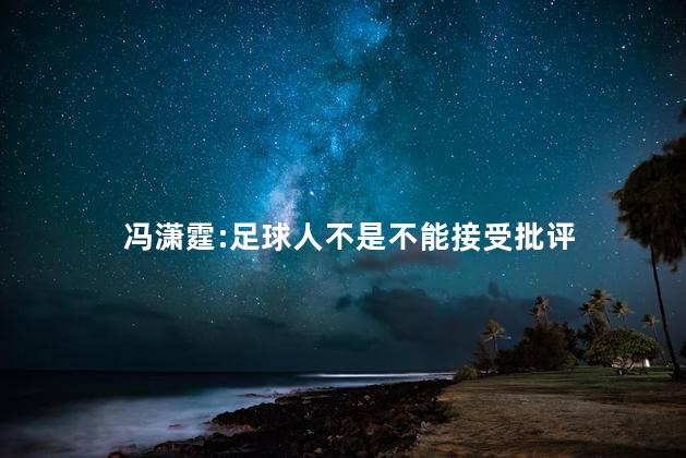 冯潇霆:足球人不是不能接受批评