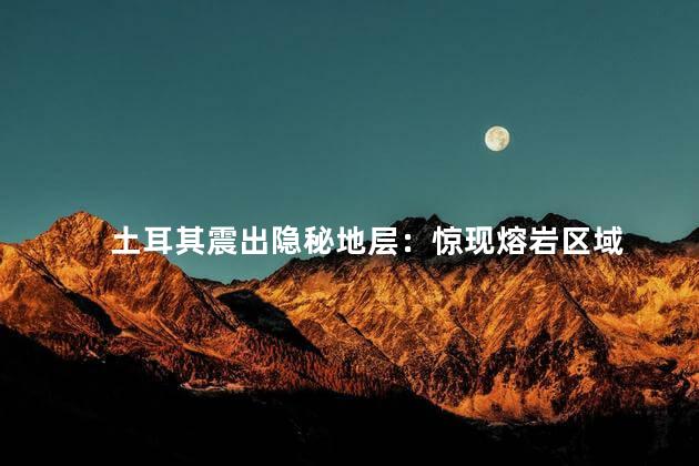 土耳其震出隐秘地层：惊现熔岩区域