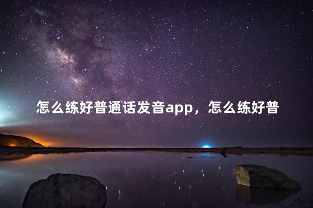 怎么练好普通话发音app，怎么练好普通话发音