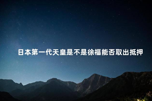 日本第一代天皇是不是徐福能否取出抵押的房产证，日本第一代天皇是不是徐福,这几个铁证告诉了我们答案