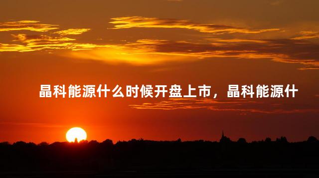 晶科能源什么时候开盘上市，晶科能源什么时候开盘交易