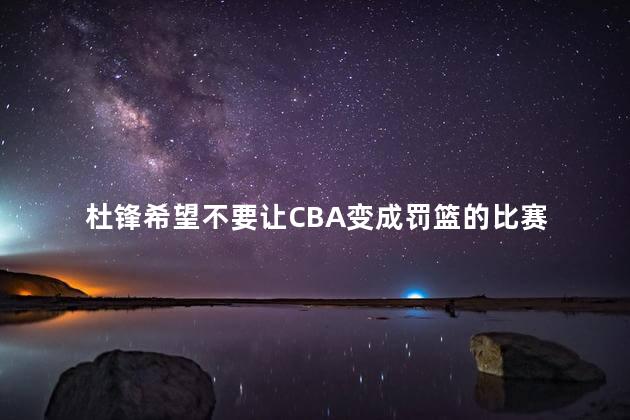 杜锋希望不要让CBA变成罚篮的比赛