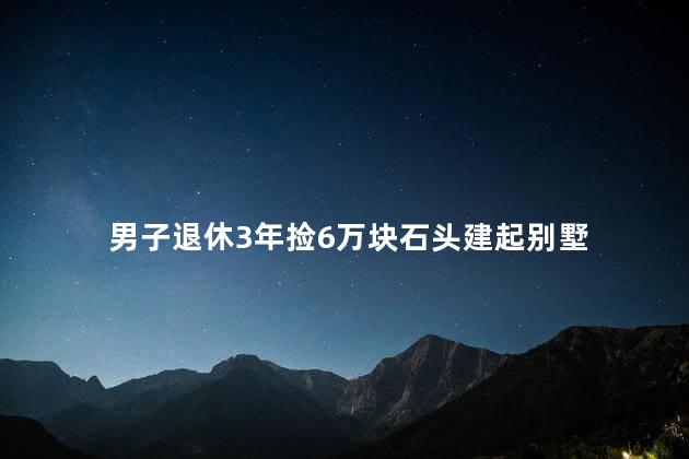 男子退休3年捡6万块石头建起别墅