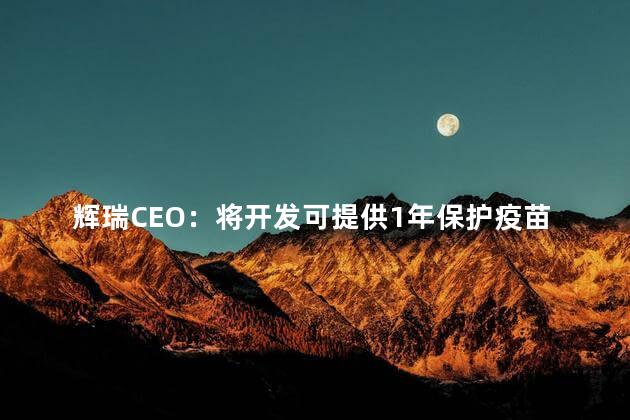 辉瑞CEO：将开发可提供1年保护疫苗