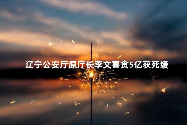 辽宁公安厅原厅长李文喜贪5亿获死缓