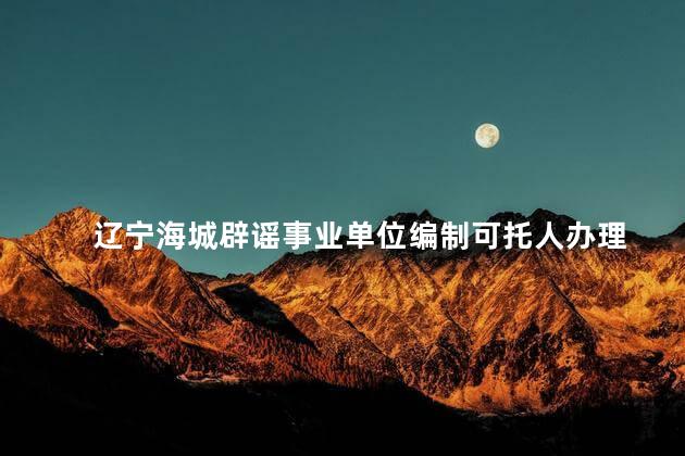 辽宁海城辟谣事业单位编制可托人办理